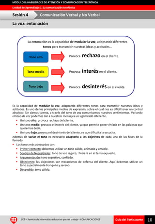 Guía del Participante
Unidad de Aprendizaje 1: La comunicación telefónica
MÓDULO II: HABILIDADES DE ATENCIÓN Y COMUNICACIÓN TELEFÓNICA
SIET – Servicio de informática educativa para el trabajo - COMUNICACIONES 10
Es la capacidad de modular la voz, adaptando diferentes tonos para transmitir nuestras ideas y
actitudes. Es uno de los principales medios de expresión, sobre el cual nos es difícil tener un control
absoluto. Sin darnos cuenta, a través del tono de voz comunicamos nuestros sentimientos. Variando
el tono de voz podemos dar a nuestros mensajes un significado diferente.
 Un tono alto: provoca rechazo del cliente.
 Un tono medio: provoca el interés del cliente, ya que permite poner énfasis en las palabras que
queremos decir.
 Un tono bajo: provoca el desinterés del cliente, ya que dificulta la escucha.
Además de variar el tono es necesario adaptarlo a los objetivos de cada una de las fases de la
llamada.
 Los tonos más adecuados son:
 Primer contacto: debemos utilizar un tono cálido, animado y amable.
 Sondeo de Necesidades: tono de voz seguro; firmeza en el tema expuesto.
 Argumentación: tono sugestivo, confiado.
 Objeciones: las objeciones son mecanismos de defensa del cliente. Aquí debemos utilizar un
tono especialmente tranquilo y sereno.
 Despedida: tono cálido.
La entonación es la capacidad de modular la voz, adoptando diferentes
tonos para transmitir nuestras ideas y actitudes…
Tono alto Provoca rechazoen el cliente.
Tono medio
Tono bajo
Provoca interésen el cliente.
Provoca desinterésen el cliente.
La voz: entonación
Sesión 4 Comunicación Verbal y No Verbal
 