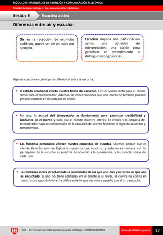 Guía del Participante
Unidad de Aprendizaje 1: La comunicación telefónica
MÓDULO II: HABILIDADES DE ATENCIÓN Y COMUNICACIÓN TELEFÓNICA
Algunas cuestiones claves para reflexionar sobre la escucha:
12SIET – Servicio de informática educativa para el trabajo - COMUNICACIONES
 El estado emocional afecta nuestra forma de escuchar. Esto es válido tanto para el cliente
como para el teleoperador. Además, las conversaciones que uno mantiene también pueden
generar cambios en los estados de ánimo.
 Las historias personales afectan nuestra capacidad de escucha. Solemos pensar que el
cliente tiene las mismas lógicas y supuestos que nosotros, y esto no es siempre así. La
percepción de la escucha es selectiva de acuerdo a la experiencia, y las características de
cada uno.
 La confianza afecta directamente la credibilidad de los que uno dice y la forma en que uno
es escuchado. Si uno no tiene confianza en el cliente o al revés, el cliente no confía en
nosotros, se agranda la brecha crítica entre lo que decimos y aquello que el otro escucha.
 Por eso, la actitud del teleoperador es fundamental para garantizar credibilidad y
confianza en el cliente y para que el cliente muestre interés. El interés y la empatía del
teleoperador hacia la comprensión de la situación del cliente favorece el logro de acuerdos y
compromisos.
Oír es la recepción de estímulos
auditivos, puede ser de un ruido por
ejemplo.
Escuchar implica una participación
activa, una actividad de
interpretación, una acción para
garantizar el entendimiento y
distinguir incongruencias.
Diferencia entre oír y escuchar
Sesión 5 Escucha activa
 