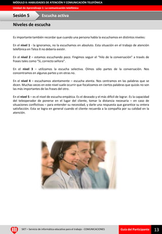 Guía del Participante
Unidad de Aprendizaje 1: La comunicación telefónica
MÓDULO II: HABILIDADES DE ATENCIÓN Y COMUNICACIÓN TELEFÓNICA
Es importante también recordar que cuando una persona habla la escuchamos en distintos niveles:
En el nivel 1 - la ignoramos, no la escuchamos en absoluto. Esta situación en el trabajo de atención
telefónica en Telco X no debería existir.
En el nivel 2 – estamos escuchando poco. Fingimos seguir el “hilo de la conversación” a través de
frases tales como “Sí, correcto señora”.
En el nivel 3 – utilizamos la escucha selectiva. Oímos sólo partes de la conversación. Nos
concentramos en algunas partes y en otras no.
En el nivel 4 – escuchamos atentamente – escucha atenta. Nos centramos en las palabras que se
dicen. Muchas veces en este nivel suele ocurrir que focalizamos en ciertos palabras que quizás no son
las más importantes de las frases del otro.
En el nivel 5 – es el nivel de escucha empática. Es el deseado y el más difícil de lograr. Es la capacidad
del teleoperador de ponerse en el lugar del cliente, tomar la distancia necesaria – en caso de
situaciones conflictivas – para entender su necesidad, y darle una respuesta que garantice su entera
satisfacción. Esta se logra en general cuando el cliente recuerda a la compañía por su calidad en la
atención.
13SIET – Servicio de informática educativa para el trabajo - COMUNICACIONES
Niveles de escucha
Sesión 5 Escucha activa
 