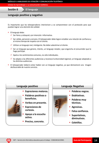 Guía del Participante
Unidad de Aprendizaje 1: La comunicación telefónica
MÓDULO II: HABILIDADES DE ATENCIÓN Y COMUNICACIÓN TELEFÓNICA
Lenguaje NegativoLenguaje positivo
SIET – Servicio de informática educativa para el trabajo - COMUNICACIONES 14
Es importante que los teleoperadores interioricen y se comprometan con el protocolo para que
puedan lograr una atención de calidad.
 El lenguaje debe:
 Ser llano y coloquial, con intención informativa.
 Ser cálido, personal y cercano. El teleoperador debe lograr entablar una relación de confianza y
al mismo tiempo de respeto con el cliente.
 Utilizar un lenguaje real, inteligente. No debe subestimar al cliente.
 Ser un lenguaje que genere, interés, un lenguaje retador, que engancha al consumidor que lo
haga partícipe.
 Apela a los sentimientos comunes, no sólo individuales.
 Se adapta a las diferentes audiencias y reconoce la diversidad regional, un lenguaje adaptado a
las distintas audiencias.
 El teleoperador deberá evitar hablar con un lenguaje negativo, ya que demostrará una imagen
desfavorable de nuestro servicio.
Lenguaje positivo y negativo
Sesión 6 El lenguaje
 Expresiones motoras.
 Palabras positivas o
beneficios.
 Verbos en presente.
 Expresiones de
cortesía.
 Apoyo a la escucha
activa.
 Preciso, concreto.
 Palabras negras.
 Dubitativas.
 Palabras muy
técnicas.
 Agresivas.
 Falsa confianza.
 Superlativos,
diminutivos.
 Coletillas.
 