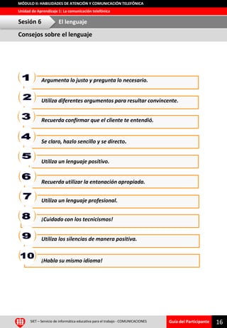 Guía del Participante
Unidad de Aprendizaje 1: La comunicación telefónica
MÓDULO II: HABILIDADES DE ATENCIÓN Y COMUNICACIÓN TELEFÓNICA
16SIET – Servicio de informática educativa para el trabajo - COMUNICACIONES
Reflexión grupalArgumenta lo justo y pregunta lo necesario.
Utiliza diferentes argumentos para resultar convincente.
Recuerda confirmar que el cliente te entendió.
Se claro, hazlo sencillo y se directo.
Utiliza un lenguaje positivo.
Recuerda utilizar la entonación apropiada.
¡Cuidado con los tecnicismos!
Utiliza un lenguaje profesional.
Utiliza los silencias de manera positiva.
¡Habla su mismo idioma!
Consejos sobre el lenguaje
Sesión 6 El lenguaje
 