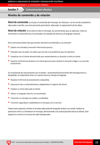 Guía del Participante
Unidad de Aprendizaje 1: La comunicación telefónica
MÓDULO II: HABILIDADES DE ATENCIÓN Y COMUNICACIÓN TELEFÓNICA
Nivel de contenido: es el qué, el contenido del mensaje. Se relaciona con el uso de vocabulario
adecuado y sencillo, una estructuración gramatical adecuada, la organización de las ideas.
Nivel de relación: Es el cómo se dice el mensaje, los sentimientos que se expresan. Estos se
transmiten a través del tono, las actitudes, los estados de ánimos y el lenguaje corporal.
Para comunicarse bien hay que prestar atención al contenido y a la emoción:
 Explicar con claridad y transmitir información precisa.
 Entender qué nos piden, los datos que nos dan y los problemas que nos plantean.
 Empatizar con el cliente demostrando que comprendemos su situación y cómo se siente.
 Expresar sentimientos positivos con interés genuino para resolver la situación y llegar a un acuerdo-
compromiso.
En el protocolo de comunicación con el cliente – presentación/transmisión del mensaje/cierre y
despedida, es importante tener en cuenta cómo se maneja el lenguaje:
 Respetar la fórmula de presentación y despedida.
 Expresarse clara y ordenadamente y adaptándose al registro del cliente.
 Emplear un ritmo adecuado al cliente.
 Utilizar un lenguaje natural y no mecanizado.
 Transmitir un mensaje con calidez y cordialidad.
 Transmitir seguridad y credibilidad en el mensaje y en el servicio.
Todos estos aspectos remiten al manejo adecuado del lenguaje verbal y no verbal. Ambos se
potencian entre sí y fortalecen el mensaje, demostrando una actitud positiva hacia el cliente. Este
aspecto es central en la tarea de todo teleoperador.
SIET – Servicio de informática educativa para el trabajo - COMUNICACIONES 18
Niveles de contenido y de relación
Sesión 7 Comunicación efectiva
 