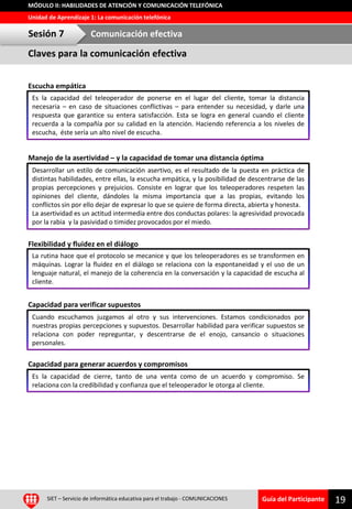 Guía del Participante
Unidad de Aprendizaje 1: La comunicación telefónica
MÓDULO II: HABILIDADES DE ATENCIÓN Y COMUNICACIÓN TELEFÓNICA
Escucha empática
Manejo de la asertividad – y la capacidad de tomar una distancia óptima
Flexibilidad y fluidez en el diálogo
Capacidad para verificar supuestos
Capacidad para generar acuerdos y compromisos
19SIET – Servicio de informática educativa para el trabajo - COMUNICACIONES
Es la capacidad del teleoperador de ponerse en el lugar del cliente, tomar la distancia
necesaria – en caso de situaciones conflictivas – para entender su necesidad, y darle una
respuesta que garantice su entera satisfacción. Esta se logra en general cuando el cliente
recuerda a la compañía por su calidad en la atención. Haciendo referencia a los niveles de
escucha, éste sería un alto nivel de escucha.
Claves para la comunicación efectiva
Sesión 7 Comunicación efectiva
Desarrollar un estilo de comunicación asertivo, es el resultado de la puesta en práctica de
distintas habilidades, entre ellas, la escucha empática, y la posibilidad de descentrarse de las
propias percepciones y prejuicios. Consiste en lograr que los teleoperadores respeten las
opiniones del cliente, dándoles la misma importancia que a las propias, evitando los
conflictos sin por ello dejar de expresar lo que se quiere de forma directa, abierta y honesta.
La asertividad es un actitud intermedia entre dos conductas polares: la agresividad provocada
por la rabia y la pasividad o timidez provocados por el miedo.
La rutina hace que el protocolo se mecanice y que los teleoperadores es se transformen en
máquinas. Lograr la fluidez en el diálogo se relaciona con la espontaneidad y el uso de un
lenguaje natural, el manejo de la coherencia en la conversación y la capacidad de escucha al
cliente.
Cuando escuchamos juzgamos al otro y sus intervenciones. Estamos condicionados por
nuestras propias percepciones y supuestos. Desarrollar habilidad para verificar supuestos se
relaciona con poder repreguntar, y descentrarse de el enojo, cansancio o situaciones
personales.
Es la capacidad de cierre, tanto de una venta como de un acuerdo y compromiso. Se
relaciona con la credibilidad y confianza que el teleoperador le otorga al cliente.
 