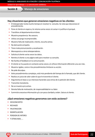 Guía del Participante
Unidad de Aprendizaje 1: La comunicación telefónica
MÓDULO II: HABILIDADES DE ATENCIÓN Y COMUNICACIÓN TELEFÓNICA
Hay situaciones que generan emociones negativas en los clientes:
 El teleoperador tarda mucho tiempo en resolver la consulta. Se nota que desconoce el
procedimiento.
 Pone al cliente en espera y le retoma varias veces sin avisar ni justificar el porqué.
 Transfiere al departamento erróneo.
 Muestra prepotencia. No asesora.
 Utiliza una jerga incomprensible.
 Muestra falta de implicación, interés, escucha activa.
 No demuestra empatía.
 Tiene mala pronunciación y vocalización.
 Menosprecia a otros teleoperadores.
 Solicita al cliente varias veces los datos.
 Remite al cliente a una página web para resolver su consulta.
 No facilita el feedback en la comunicación.
 El cliente se ha puesto en contacto varias veces y le ofrece información diferente una vez más.
 Muestra rigidez, como si los procedimientos limitaran su acción.
 No pide disculpas.
 Ante procedimientos complejos, está más pendiente del tiempo de la llamada, que del cliente.
 Realiza un juicio de valor sobre lo que le transmite el cliente.
 Argumenta en base a sus intereses haciendo caso omiso de la petición del cliente.
 Transmite monotonía.
 No se muestra pro activo.
 Denota falta de motivación, de responsabilidad en su labor.
 Suministra excesiva información y/o con poca claridad y orden. Satura al cliente.
¿Qué emociones negativas generamos con estás acciones?
 DESCONCIERTO
 RECHAZO
 FRUSTRACION
 MANIPULACION
 PERDIDA DE INTERES
 Y OTRAS MAS ….
SIET – Servicio de informática educativa para el trabajo - COMUNICACIONES
22
Sesión 8 Manejo de emociones
 
