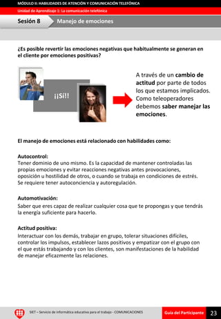 Guía del Participante
Unidad de Aprendizaje 1: La comunicación telefónica
MÓDULO II: HABILIDADES DE ATENCIÓN Y COMUNICACIÓN TELEFÓNICA
¿Es posible revertir las emociones negativas que habitualmente se generan en
el cliente por emociones positivas?
El manejo de emociones está relacionado con habilidades como:
Autocontrol:
Tener dominio de uno mismo. Es la capacidad de mantener controladas las
propias emociones y evitar reacciones negativas antes provocaciones,
oposición u hostilidad de otros, o cuando se trabaja en condiciones de estrés.
Se requiere tener autoconciencia y autoregulación.
Automotivación:
Saber que eres capaz de realizar cualquier cosa que te propongas y que tendrás
la energía suficiente para hacerlo.
Actitud positiva:
Interactuar con los demás, trabajar en grupo, tolerar situaciones difíciles,
controlar los impulsos, establecer lazos positivos y empatizar con el grupo con
el que estás trabajando y con los clientes, son manifestaciones de la habilidad
de manejar eficazmente las relaciones.
SIET – Servicio de informática educativa para el trabajo - COMUNICACIONES
23
Sesión 8 Manejo de emociones
¡¡Sí!!
A través de un cambio de
actitud por parte de todos
los que estamos implicados.
Como teleoperadores
debemos saber manejar las
emociones.
 