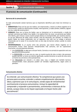 Guía del Participante
Unidad de Aprendizaje 1: La comunicación telefónica
MÓDULO II: HABILIDADES DE ATENCIÓN Y COMUNICACIÓN TELEFÓNICA
El proceso de comunicación (Continuación)
Barreras de la comunicación
En toda comunicación existen barreras que es importante identificar para tratar de minimizar su
efecto:
 AMBIENTALES: Éstas son las que nos rodean, son impersonales, y tienen un efecto negativo en la
comunicación, puede ser distracciones visuales, interrupciones, y ruidos (timbre, teléfono, alguien
con tos, ruidos de construcción.)
 VERBALES: Éstas son la forma de hablar, que se interponen en la comunicación, a modo de
ejemplo: personas que hablan muy rápido, o no explican bien las cosas. Las personas que hablan
otro idioma, pero incluso a veces nuestro propio idioma es incomprensible, por nosotros mismos,
ya sea por diferencia de edad, clases sociales, nivel de educación, por ejemplo: un médico no
podría hablar de temas medicinales con un ingeniero, sino sólo con un colega o persona
relacionada con la salud. El no escuchar bien es otro tipo de barrera verbal, cuando no existe
atención.
 INTERPERSONALES: Es el asunto entre dos personas, que tienen efecto negativo en la
comunicación mutua. Estas barreras interpersonales más comunes, son las suposiciones
incorrectas, y las percepciones distintas.
 Una SUPOSICIÓN, es algo que se da por hecho. Correcta o no correcta la suposición será una
barrera en la comunicación.
 La PERCEPCIÓN, es lo que uno ve y oye, es nuestro punto de vista, es decir, dos personas
pueden percibir un tema con distinto significado, cuando tomamos un punto de vista como
un hecho nos cerramos a otras perspectivas.
 Los PREJUICIOS con relación a la edad, sexo, raza, o religión son también barreras
interpersonales. Estos perjuicios pueden ser tomados negativamente, según como se
planteen.
Comunicación efectiva
Sesión 3 La comunicación telefónica
SIET – Servicio de informática educativa para el trabajo - COMUNICACIONES 3
Se entiende por comunicación efectiva “la competencia que posee una
persona para escuchar, entender y valorar empáticamente información,
ideas y opiniones que se le comuniquen, siendo capaz de retroalimentar
asertivamente el proceso comunicativo. Incluye la capacidad de
comprender y responder a pensamientos, sentimientos o intereses de los
demás, aunque éstos no los hayan expresado o lo hayan hecho sólo
parcialmente”.
 