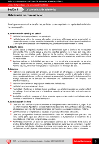 Guía del Participante
Unidad de Aprendizaje 1: La comunicación telefónica
MÓDULO II: HABILIDADES DE ATENCIÓN Y COMUNICACIÓN TELEFÓNICA
Para lograr una comunicación efectiva, se deben poner en práctica las siguientes habilidades
de comunicación:
1. Comunicación Verbal y No Verbal
 Habilidad para manejar la voz y sus elementos.
 Habilidad para utilizar de manera adecuada y congruente el lenguaje verbal y no verbal: los
comerciales suelen prestar atención al contenido, al qué le dicen al cliente y no cómo lo dicen.
El tono y las emociones son fundamentales para garantizar la credibilidad en el cliente.
2. Escucha activa
 Escucha activa y empática: muchas veces los comerciales oyen al cliente y no lo escuchan
activamente. Una escucha activa y empática significa ponerse en el lugar del otro, saber
detectar sus necesidades, poder disponer de la máxima información para identificar y
reconocer de manera más eficiente al cliente, y poder ofrecerle productos y servicios acordes a
sus necesidades.
 Agudeza auditiva: es la habilidad para escuchar con perspicacia y con rapidez de escucha.
Permite discernir tipos de clientes, intereses, y necesidades, identificar tipos de objeciones.
Permite a su vez, identificar incongruencias y sutilezas en los mensajes del otro.
3. Lenguaje
 Habilidad para expresarse con precisión. La precisión en el lenguaje se relaciona con los
siguientes aspectos: correcto uso del vocabulario, lenguaje sencillo y adecuado al cliente,
estructuración del discurso en forma ordenada y secuenciada (organización de la información),
manejo adecuado de la cantidad de información (no “sobreinformar” ni tampoco dar
información escasa).
 Habilidad para utilizar un lenguaje que no redunde en lo técnico.
 Habilidad para dar contexto al cliente.
 Flexibilidad y fluidez en el diálogo: lograr un diálogo con el cliente parece ser una tarea fácil,
sin embargo, la rutina hace que el protocolo se mecanice y los comerciales se transformen en
máquinas.
 Amabilidad en el trato: para que el cliente se sienta a gusto conversando con el teleoperador y
recuerde el servicio que le ofrece la empresa.
4. Comunicación efectiva
 Capacidad para verificar supuestos: mientras el teleoperador escucha al cliente, lo juzga a él y a
sus intervenciones. Apuntamos con esta habilidad al desarrollo de la verificación de supuestos y
a la capacidad para no estar tan condicionados por nuestras propias percepciones e historia.
 Confirmación de la comprensión: a través de preguntas pertinentes y adecuadas.
 Capacidad para generar acuerdos y compromisos: tanto para el teleoperador que cierra una
venta como para aquel que atiende una reclamación es fundamental el desarrollo de la
capacidad para el logro de compromisos y acuerdos.
 Asertividad: desarrollar un estilo de comunicación asertivo, es el resultado de la puesta en
práctica de las habilidades antes mencionadas. Consiste en lograr que los comerciales respeten
las opiniones del cliente, dándoles la misma importancia que a las propias, evitando los
conflictos sin por ello dejar de expresar lo que se quiere de forma directa, abierta y honesta.
5SIET – Servicio de informática educativa para el trabajo - COMUNICACIONES
Habilidades de comunicación
Sesión 3 La comunicación telefónica
 