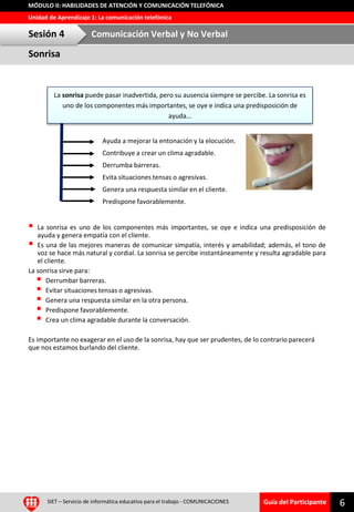 Guía del Participante
Unidad de Aprendizaje 1: La comunicación telefónica
MÓDULO II: HABILIDADES DE ATENCIÓN Y COMUNICACIÓN TELEFÓNICA
Sonrisa
Sesión 4 Comunicación Verbal y No Verbal
SIET – Servicio de informática educativa para el trabajo - COMUNICACIONES 6
 La sonrisa es uno de los componentes más importantes, se oye e indica una predisposición de
ayuda y genera empatía con el cliente.
 Es una de las mejores maneras de comunicar simpatía, interés y amabilidad; además, el tono de
voz se hace más natural y cordial. La sonrisa se percibe instantáneamente y resulta agradable para
el cliente.
La sonrisa sirve para:
 Derrumbar barreras.
 Evitar situaciones tensas o agresivas.
 Genera una respuesta similar en la otra persona.
 Predispone favorablemente.
 Crea un clima agradable durante la conversación.
Es importante no exagerar en el uso de la sonrisa, hay que ser prudentes, de lo contrario parecerá
que nos estamos burlando del cliente.
La sonrisa puede pasar inadvertida, pero su ausencia siempre se percibe. La sonrisa es
uno de los componentes más importantes, se oye e indica una predisposición de
ayuda…
Ayuda a mejorar la entonación y la elocución.
Contribuye a crear un clima agradable.
Derrumba barreras.
Evita situaciones tensas o agresivas.
Genera una respuesta similar en el cliente.
Predispone favorablemente.
 
