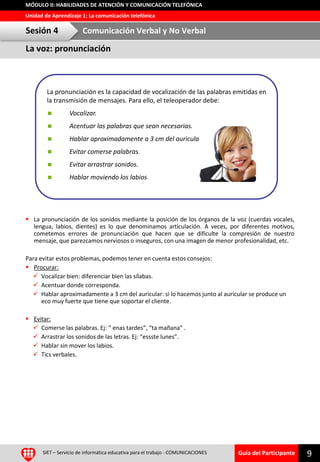 Guía del Participante
Unidad de Aprendizaje 1: La comunicación telefónica
MÓDULO II: HABILIDADES DE ATENCIÓN Y COMUNICACIÓN TELEFÓNICA
SIET – Servicio de informática educativa para el trabajo - COMUNICACIONES 9
 La pronunciación de los sonidos mediante la posición de los órganos de la voz (cuerdas vocales,
lengua, labios, dientes) es lo que denominamos articulación. A veces, por diferentes motivos,
cometemos errores de pronunciación que hacen que se dificulte la compresión de nuestro
mensaje, que parezcamos nerviosos o inseguros, con una imagen de menor profesionalidad, etc.
Para evitar estos problemas, podemos tener en cuenta estos consejos:
 Procurar:
 Vocalizar bien: diferenciar bien las sílabas.
 Acentuar donde corresponda.
 Hablar aproximadamente a 3 cm del auricular: si lo hacemos junto al auricular se produce un
eco muy fuerte que tiene que soportar el cliente.
 Evitar:
 Comerse las palabras. Ej: “ enas tardes”, “ta mañana” .
 Arrastrar los sonidos de las letras. Ej: “essste lunes”.
 Hablar sin mover los labios.
 Tics verbales.
La pronunciación es la capacidad de vocalización de las palabras emitidas en
la transmisión de mensajes. Para ello, el teleoperador debe:
 Vocalizar.
 Acentuar las palabras que sean necesarias.
 Hablar aproximadamente a 3 cm del auricular.
 Evitar comerse palabras.
 Evitar arrastrar sonidos.
 Hablar moviendo los labios
La voz: pronunciación
Sesión 4 Comunicación Verbal y No Verbal
 