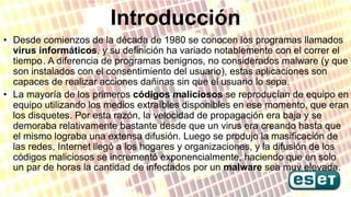 Introducción
• Desde comienzos de la década de 1980 se conocen los programas llamados
virus informáticos, y su definición ...