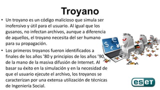 Troyano
• Un troyano es un código malicioso que simula ser
inofensivo y útil para el usuario. Al igual que los
gusanos, no...