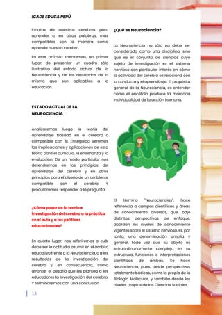 ICADE EDUCA PERÚ
13
innatas de nuestros cerebros para
aprender o, en otras palabras, más
compatibles con la manera como
aprende nuestro cerebro.
En este artículo trataremos, en primer
lugar, de presentar un cuadro sólo
ilustrativo del estado actual de la
Neurociencia y de los resultados de la
misma que son aplicables a la
educación.
ESTADO ACTUAL DE LA
NEUROCIENCIA
Analizaremos luego la teoría del
aprendizaje basada en el cerebro o
compatible con él. Enseguida veremos
las implicaciones y aplicaciones de esta
teoría para el currículo, la enseñanza y la
evaluación. De un modo particular nos
detendremos en los principios del
aprendizaje del cerebro y en otros
principios para el diseño de un ambiente
compatible con el cerebro. Y
procuraremos responder a la pregunta:
¿Cómo pasar de la teoría e
investigación del cerebro a la práctica
en el aula y a las políticas
educacionales?
En cuarto lugar, nos referiremos a cuál
debe ser la actitud a asumir en el ámbito
educativo frente a la Neurociencia, o a los
resultados de la investigación del
cerebro y, en consecuencia, cómo
afrontar el desafío que les plantea a los
educadores la investigación del cerebro.
Y terminaremos con una conclusión.
¿Qué es Neurociencia?
La Neurociencia no sólo no debe ser
considerada como una disciplina, sino
que es el conjunto de ciencias cuyo
sujeto de investigación es el sistema
nervioso con particular interés en cómo
la actividad del cerebro se relaciona con
la conducta y el aprendizaje. El propósito
general de la Neurociencia, es entender
cómo el encéfalo produce la marcada
individualidad de la acción humana.
El término "Neurociencias", hace
referencia a campos científicos y áreas
de conocimiento diversas, que, bajo
distintas perspectivas de enfoque,
abordan los niveles de conocimiento
vigentes sobre el sistema nervioso. Es, por
tanto, una denominación amplia y
general, toda vez que su objeto es
extraordinariamente complejo en su
estructura, funciones e interpretaciones
científicas de ambas. Se hace
Neurociencia, pues, desde perspectivas
totalmente básicas, como la propia de la
Biología Molecular, y también desde los
niveles propios de las Ciencias Sociales.
 
