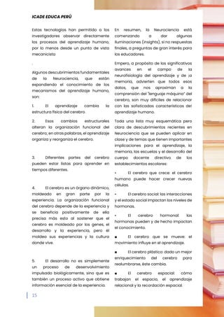 ICADE EDUCA PERÚ
15
Estas tecnologías han permitido a los
investigadores observar directamente
los procesos del aprendizaje humano,
por lo menos desde un punto de vista
mecanicista
.
Algunos descubrimientos fundamentales
de la Neurociencia, que están
expandiendo el conocimiento de los
mecanismos del aprendizaje humano,
son:
1. El aprendizaje cambia la
estructura física del cerebro.
2. Esos cambios estructurales
alteran la organización funcional del
cerebro; en otras palabras, el aprendizaje
organiza y reorganiza el cerebro.
3. Diferentes partes del cerebro
pueden estar listas para aprender en
tiempos diferentes.
4. El cerebro es un órgano dinámico,
moldeado en gran parte por la
experiencia. La organización funcional
del cerebro depende de la experiencia y
se beneficia positivamente de ella
precisa más esto al sostener que el
cerebro es moldeado por los genes, el
desarrollo y la experiencia, pero él
moldea sus experiencias y la cultura
donde vive.
5. El desarrollo no es simplemente
un proceso de desenvolvimiento
impulsado biológicamente, sino que es
también un proceso activo que obtiene
información esencial de la experiencia.
En resumen, la Neurociencia está
comenzando a dar algunas
iluminaciones (insights), si no respuestas
finales, a preguntas de gran interés para
los educadores.
Empero, a propósito de los significativos
avances en el campo de la
neurofisiología del aprendizaje y de ¡a
memoria, advierten que todos esos
datos, que nos aproximan a la
comprensión del "lenguaje máquina” del
cerebro, son muy difíciles de relacionar
con las sofisticadas características de!
aprendizaje humano.
Toda una lista muy esquemática pero
clara de descubrimientos recientes en
Neurociencia que se pueden aplicar en
clase y de temas que tienen importantes
implicaciones para el aprendizaje, la
memoria, las escuelas y el desarrollo del
cuerpo docente directivo de los
establecimientos escolares:
• El cerebro que crece: el cerebro
humano puede hacer crecer nuevas
células.
• El cerebro social: las interacciones
y el estado social impactan los niveles de
hormonas.
• El cerebro hormonal: las
hormonas pueden y de hecho impactan
el conocimiento.
■ El cerebro que se mueve: el
movimiento influye en el aprendizaje.
■ El cerebro plástico: dado un mejor
enriquecimiento del cerebro para
realumbrarse, éste cambia.
■ El cerebro espacial: cómo
trabajan el espacio, el aprendizaje
relacional y la recordación espacial.
 