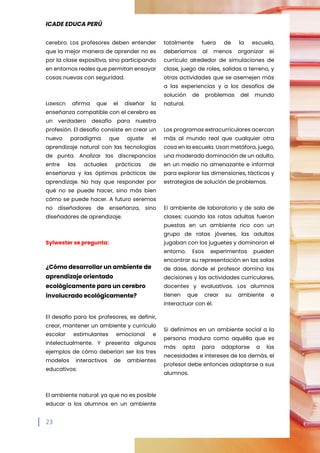 ICADE EDUCA PERÚ
23
cerebro. Los profesores deben entender
que la mejor manera de aprender no es
por la clase expositiva, sino participando
en entornos reales que permitan ensayar
cosas nuevas con seguridad.
Lawscn afirma que el diseñar la
enseñanza compatible con el cerebro es
un verdadero desafío para nuestra
profesión. El desafío consiste en crear un
nuevo paradigma que ajuste el
aprendizaje natural con las tecnologías
de punta. Analizar las discrepancias
entre las actuales prácticas de
enseñanza y las óptimas prácticas de
aprendizaje. No hay que responder por
qué no se puede hacer, sino más bien
cómo se puede hacer. A futuro seremos
no diseñadores de enseñanza, sino
diseñadores de aprendizaje.
Sylwester se pregunta:
¿Cómo desarrollar un ambiente de
aprendizaje orientado
ecológicamente para un cerebro
involucrado ecológicamente?
El desafío para los profesores, es definir,
crear, mantener un ambiente y currículo
escolar estimulantes emocional e
intelectualmente. Y presenta algunos
ejemplos de cómo deberían ser los tres
modelos interactivos de ambientes
educativos:
El ambiente natural: ya que no es posible
educar a los alumnos en un ambiente
totalmente fuera de la escuela,
deberíamos al menos organizar ei
currículo alrededor de simulaciones de
clase, juego de roles, salidas a terreno, y
otras actividades que se asemejen más
a las experiencias y a los desafíos de
solución de problemas del mundo
natural.
Los programas extracurriculares acercan
más al mundo real que cualquier otra
cosa en la escuela. Usan metáfora, juego,
una moderada dominación de un adulto,
en un medio no amenazante e informal
para explorar las dimensiones, tácticas y
estrategias de solución de problemas.
Ei ambiente de laboratorio y de sala de
clases: cuando las ratas adultas fueron
puestas en un ambiente rico con un
grupo de ratas jóvenes, las adultas
jugaban con los juguetes y dominaron el
entorno. Esos experimentos pueden
encontrar su representación en las salas
de dase, donde el profesor domina las
decisiones y las actividades curriculares,
docentes y evaluativas. Los alumnos
tienen que crear su ambiente e
interactuar con él.
Si definimos en un ambiente social a la
persona madura como aquélla que es
más apta para adaptarse a las
necesidades e intereses de los demás, el
profesor debe entonces adaptarse a sus
alumnos.
 