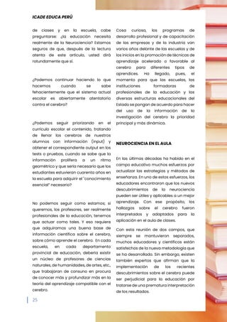 ICADE EDUCA PERÚ
25
de ciases y en la escuela, cabe
preguntarse: ¿la educación necesita
realmente de la Neurociencia? Estamos
seguros de que, después de la lectura
atenta de este artículo, usted dirá
rotundamente que sí.
¿Podemos continuar haciendo lo que
hacemos cuando se sabe
fehacientemente que el sistema actual
escolar es abiertamente atentatorio
contra el cerebro?
¿Podemos seguir priorizando en el
currículo escolar el contenido, tratando
de llenar los cerebros de nuestros
alumnos con información (input) y
obtener el correspondiente output en los
tests o pruebas, cuando se sabe que la
información prolifera a un ritmo
geométrico y que sería necesario que los
estudiantes estuvieran cuarenta años en
la escuela para adquirir el "conocimiento
esencial” necesario?
No podemos seguir como estamos; si
queremos, los profesores, ser realmente
profesionales de la educación, tenemos
que actuar como tales. Y eso requiere
que adquiramos una buena base de
información científica sobre el cerebro,
sobre cómo aprende el cerebro. En cada
escuela, en cada departamento
provincial de educación, debería existir
un núcleo de profesores de ciencias
naturales, de humanidades, de artes, etc.,
que trabajaran de consuno en procura
de conocer más y profundizar más en la
teoría del aprendizaje compatible con el
cerebro.
Cosa curiosa, los programas de
desarrollo profesional y de capacitación
de las empresas y de la industria van
varios años delante de las escuelas y de
los inicios en la promoción de técnicas de
aprendizaje acelerado o favorable al
cerebro para diferentes tipos de
aprendices. Ha llegado, pues, el
momento para que las escuelas, las
instituciones formadoras de
profesionales de la educación y las
diversas estructuras educacionales del
Estado se pongan de acuerdo para hacer
del uso de la información de la
investigación del cerebro la prioridad
principal y más dinámica.
NEUROCIENCIA EN EL AULA
En las últimas décadas ha habido en el
campo educativo muchos esfuerzos por
actualizar las estrategias y métodos de
enseñanza. En uno de estos esfuerzos, los
educadores encontraron que los nuevos
descubrimientos de la neurociencia
pueden ser útiles y aplicables a un mejor
aprendizaje. Con ese propósito, los
hallazgos sobre el cerebro fueron
interpretados y adaptados para la
aplicación en el aula de clases.
Con esta reunión de dos campos, que
siempre se mantuvieron separados,
muchos educadores y científicos están
satisfechos de la nueva metodología que
se ha desarrollado. Sin embargo, existen
también expertos que afirman que la
implementación de los recientes
descubrimientos sobre el cerebro puede
ser perjudicial para la educación por
tratarse de una prematura interpretación
de los resultados.
 
