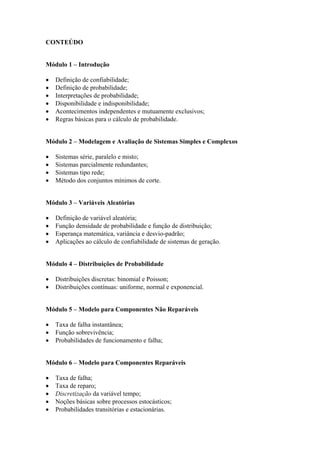 CONTEÚDO


Módulo 1 – Introdução

•   Definição de confiabilidade;
•   Definição de probabilidade;
•   Interpretações de probabilidade;
•   Disponibilidade e indisponibilidade;
•   Acontecimentos independentes e mutuamente exclusivos;
•   Regras básicas para o cálculo de probabilidade.


Módulo 2 – Modelagem e Avaliação de Sistemas Simples e Complexos

•   Sistemas série, paralelo e misto;
•   Sistemas parcialmente redundantes;
•   Sistemas tipo rede;
•   Método dos conjuntos mínimos de corte.


Módulo 3 – Variáveis Aleatórias

•   Definição de variável aleatória;
•   Função densidade de probabilidade e função de distribuição;
•   Esperança matemática, variância e desvio-padrão;
•   Aplicações ao cálculo de confiabilidade de sistemas de geração.


Módulo 4 – Distribuições de Probabilidade

•   Distribuições discretas: binomial e Poisson;
•   Distribuições contínuas: uniforme, normal e exponencial.


Módulo 5 – Modelo para Componentes Não Reparáveis

•   Taxa de falha instantânea;
•   Função sobrevivência;
•   Probabilidades de funcionamento e falha;


Módulo 6 – Modelo para Componentes Reparáveis

•   Taxa de falha;
•   Taxa de reparo;
•   Discretização da variável tempo;
•   Noções básicas sobre processos estocásticos;
•   Probabilidades transitórias e estacionárias.
 
