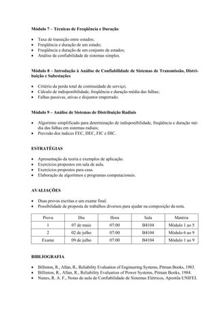 Módulo 7 – Técnicas de Freqüência e Duração

•   Taxa de transição entre estados;
•   Freqüência e duração de um estado;
•   Freqüência e duração de um conjunto de estados;
•   Análise de confiabilidade de sistemas simples.


Módulo 8 – Introdução à Análise de Confiabilidade de Sistemas de Transmissão, Distri-
buição e Subestações

•   Critério da perda total de continuidade de serviço;
•   Cálculo de indisponibilidade, freqüência e duração média das falhas;
•   Falhas passivas, ativas e disjuntor emperrado.


Módulo 9 – Análise de Sistemas de Distribuição Radiais

•   Algoritmo simplificado para determinação de indisponibilidade, freqüência e duração mé-
    dia das falhas em sistemas radiais;
•   Previsão dos índices FEC, DEC, FIC e DIC.


ESTRATÉGIAS

•   Apresentação da teoria e exemplos de aplicação.
•   Exercícios propostos em sala de aula.
•   Exercícios propostos para casa.
•   Elaboração de algoritmos e programas computacionais.


AVALIAÇÕES

•   Duas provas escritas e um exame final.
•   Possibilidade de proposta de trabalhos diversos para ajudar na composição da nota.

      Prova                Dia               Hora                Sala              Matéria
         1             07 de maio            07:00              B4104          Módulo 1 ao 5
         2             02 de julho           07:00              B4104          Módulo 6 ao 9
      Exame            09 de julho           07:00              B4104          Módulo 1 ao 9


BIBLIOGRAFIA

•   Billinton, R., Allan, R., Reliability Evaluation of Engineering Systems, Pitman Books, 1983.
•   Billinton, R., Allan, R., Reliability Evaluation of Power Systems, Pitman Books, 1984.
•   Nunes, R. A. F., Notas de aula de Confiabilidade de Sistemas Elétricos, Apostila UNIFEI.
 