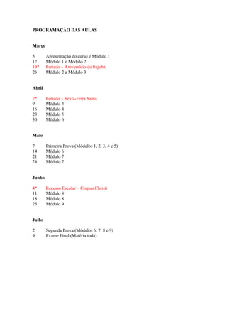 PROGRAMAÇÃO DAS AULAS


Março

5       Apresentação do curso e Módulo 1
12      Módulo 1 e Módulo 2
19*     Feriado – Aniversário de Itajubá
26      Módulo 2 e Módulo 3


Abril

2*      Feriado – Sexta-Feira Santa
9       Módulo 3
16      Módulo 4
23      Módulo 5
30      Módulo 6


Maio

7       Primeira Prova (Módulos 1, 2, 3, 4 e 5)
14      Módulo 6
21      Módulo 7
28      Módulo 7


Junho

4*      Recesso Escolar – Corpus Christi
11      Módulo 8
18      Módulo 8
25      Módulo 9


Julho

2       Segunda Prova (Módulos 6, 7, 8 e 9)
9       Exame Final (Matéria toda)
 