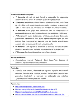Procedimentos Metodológicos:
      1º Momento: Na sala de aula haverá a preparação dos educandos,
      inicialmente com a divisão da turma em grupos de (3) três alunos;
      2º Momento: Em seguida os alunos serão encaminhados para o laboratório
      de informática, onde os alunos serão convidados a conhecer um pouco mais
      sobre as estações do ano, através de uma aula bem dinâmica e inovadora;
      3º Momento: Cada grupo será direcionado para um computador e o
      professor irá fazer uma breve explanação para lhes apresentar a Webquest;
      4º Momento: Os alunos darão inicio a atividade proposta pela Webquest, e
      para facilitar o trabalho de cada grupo, o professor pode sugerir que cada
      membro fique responsável por executar uma das tarefas, visando assim
      envolver todos os alunos, dando mais agilidade a aula;
      5º Momento: Cada equipe irá apresentar o resultado final das atividades
      propostas pela Webquest, utilizando uma apresentação em PowerPoint;
      6º Momento: Os alunos irão avaliar o que acharam da aula.


Recursos Didáticos:
      Computadores,    Internet,   Webquest,       Word,    PowerPoint,   Caderno    de
      desenhos, Impressora scaniadora, Data show.


Avaliação:
      Avaliação será continua, observando os seguintes aspectos: Envolvimento
      individual; Participação e interesse do aluno; Cumprimento das atividades
      propostas;   Criatividade    e   coerência    na     elaboração   dos   trabalhos;
      Apresentação do trabalho produzido em sala.


Referências:
      http://www.webquestfacil.com.br/index.php
      http://www.smartkids.com.br/especiais/estacoes-do-ano.html
      http://www.explicatorium.com/CFQ7-Esta%E7oes-do-ano.php
      http://portaldoprofessor.mec.gov.br/storage/recursos/9530/estacoes.swf
 