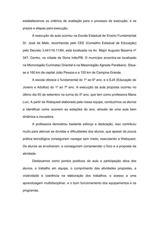estabelecemos os critérios de avaliação para o processo de execução; e os

prazos e etapas para execução.

      A execução da aula ocorreu na Escola Estadual de Ensino Fundamental

Dr. José de Melo, reconhecida pelo CEE (Conselho Estadual de Educação)

pelo Decreto 3.441/16.11/64, está localizada na Av. Major Augusto Bezerra nº

347, Centro, na cidade de Dona Inês/PB. O município encontra-se localizado

na Microrregião Curimataú Oriental e na Mesorregião Agreste Paraibano. Situa-

se a 160 km da capital João Pessoa e a 120 km de Campina Grande.

      A escola oferece o fundamental do 1º ao 6º ano, e o EJA (Educação de

Jovens e Adultos) do 1º ao 7º ano. A execução da aula proposta ocorreu no

último dia 05 de setembro na turma do 5º ano, que tem como professora Maria

Luci. A partir da Webquest elaborada pela nossa equipe, conduzimos os alunos

a identificar como ocorrem as estações do ano, através de uma aula bem

dinâmica e inovadora.

      A professora demostrou bastante esforço e dedicação, isso contribuiu

muito para atenuar as dúvidas e dificuldades dos alunos, que apesar da pouca

prática tecnológica conseguiram navegar sem medo, executando a Webquest.

Os alunos se envolveram, e conseguiram compreender o foco e a proposta da

atividade.

      Destacamos como pontos positivos da aula a participação ativa dos

alunos, o trabalho em equipe, o cumprimento das atividades propostas, a

criatividade e coerência na elaboração dos trabalhos, o acesso a uma

aprendizagem multidisciplinar, e o bom funcionamento dos equipamentos e os

programas.
 