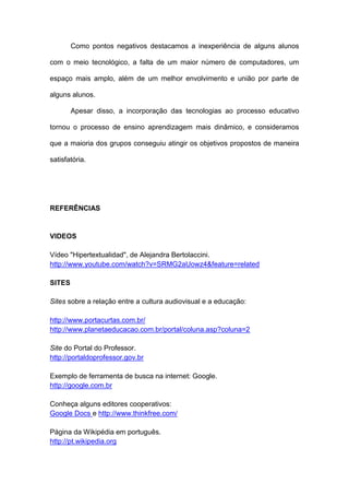 Como pontos negativos destacamos a inexperiência de alguns alunos

com o meio tecnológico, a falta de um maior número de computadores, um

espaço mais amplo, além de um melhor envolvimento e união por parte de

alguns alunos.

        Apesar disso, a incorporação das tecnologias ao processo educativo

tornou o processo de ensino aprendizagem mais dinâmico, e consideramos

que a maioria dos grupos conseguiu atingir os objetivos propostos de maneira

satisfatória.




REFERÊNCIAS


VIDEOS

Vídeo "Hipertextualidad", de Alejandra Bertolaccini.
http://www.youtube.com/watch?v=SRMG2aUowz4&feature=related

SITES

Sites sobre a relação entre a cultura audiovisual e a educação:

http://www.portacurtas.com.br/
http://www.planetaeducacao.com.br/portal/coluna.asp?coluna=2

Site do Portal do Professor.
http://portaldoprofessor.gov.br

Exemplo de ferramenta de busca na internet: Google.
http://google.com.br

Conheça alguns editores cooperativos:
Google Docs e http://www.thinkfree.com/

Página da Wikipédia em português.
http://pt.wikipedia.org
 