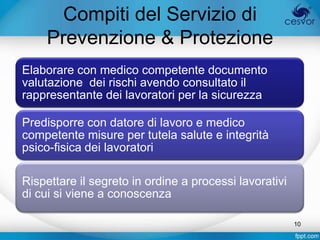 Compiti del Servizio di
    Prevenzione & Protezione
Elaborare con medico competente documento
valutazione dei rischi avendo consultato il
rappresentante dei lavoratori per la sicurezza

Predisporre con datore di lavoro e medico
competente misure per tutela salute e integrità
psico-fisica dei lavoratori

Rispettare il segreto in ordine a processi lavorativi
di cui si viene a conoscenza

                                                        10
 