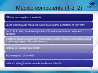 Medico competente (1 di 2)
Effettua la sorveglianza sanitaria


Valuta l'idoneità alla mansione specifica mediante accertamenti preventivi

Controlla lo stato di salute e giudizio di idoneità mediante accertamenti
periodici

Collabora alla predisposizione dell'attuazione delle misure di tutela della salute
e dell'integrità psico-fisica dei lavoratori

Effettua gli accertamenti sanitari


Esprime giudizi di idoneità


Istituisce ed aggiorna le cartelle sanitarie e di rischio
                                                                                 11
 
