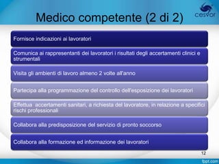 Medico competente (2 di 2)
Fornisce indicazioni ai lavoratori

Comunica ai rappresentanti dei lavoratori i risultati degli accertamenti clinici e
strumentali

Visita gli ambienti di lavoro almeno 2 volte all'anno


Partecipa alla programmazione del controllo dell'esposizione dei lavoratori

Effettua accertamenti sanitari, a richiesta del lavoratore, in relazione a specifici
rischi professionali

Collabora alla predisposizione del servizio di pronto soccorso


Collabora alla formazione ed informazione dei lavoratori
                                                                                     12
 