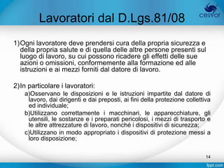 Lavoratori dal D.Lgs.81/08
1)Ogni lavoratore deve prendersi cura della propria sicurezza e
  della propria salute e di quella delle altre persone presenti sul
  luogo di lavoro, su cui possono ricadere gli effetti delle sue
  azioni o omissioni, conformemente alla formazione ed alle
  istruzioni e ai mezzi forniti dal datore di lavoro.

2)In particolare i lavoratori:
    a)Osservano le disposizioni e le istruzioni impartite dal datore di
     lavoro, dai dirigenti e dai preposti, ai fini della protezione collettiva
     ed individuale;
    b)Utilizzano correttamente i macchinari, le apparecchiature, gli
     utensili, le sostanze e i preparati pericolosi, i mezzi di trasporto e
     le altre attrezzature di lavoro, nonché i dispositivi di sicurezza;
    c)Utilizzano in modo appropriato i dispositivi di protezione messi a
     loro disposizione;

                                                                            14
 