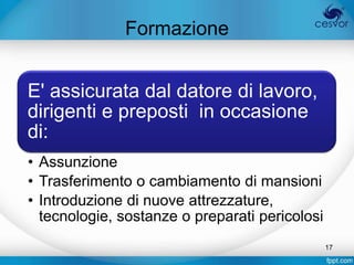 Formazione


E' assicurata dal datore di lavoro,
dirigenti e preposti in occasione
di:
• Assunzione
• Trasferimento o cambiamento di mansioni
• Introduzione di nuove attrezzature,
  tecnologie, sostanze o preparati pericolosi
                                                17
 