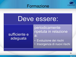 Formazione


      Deve essere:
                periodicamente
                ripetuta in relazione
sufficiente e   a:
 adeguata
                • Evoluzione dei rischi
                • Insorgenza di nuovi rischi

                                           18
 