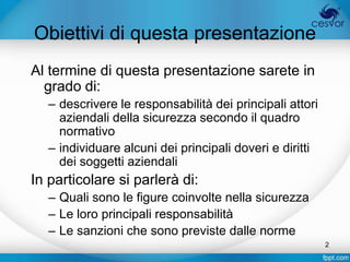 Obiettivi di questa presentazione
Al termine di questa presentazione sarete in
  grado di:
   – descrivere le responsabilità dei principali attori
     aziendali della sicurezza secondo il quadro
     normativo
   – individuare alcuni dei principali doveri e diritti
     dei soggetti aziendali
In particolare si parlerà di:
   – Quali sono le figure coinvolte nella sicurezza
   – Le loro principali responsabilità
   – Le sanzioni che sono previste dalle norme
                                                          2
 
