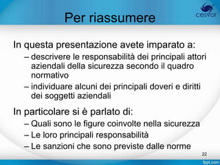 Per riassumere
In questa presentazione avete imparato a:
  – descrivere le responsabilità dei principali attori
    aziendali della sicurezza secondo il quadro
    normativo
  – individuare alcuni dei principali doveri e diritti
    dei soggetti aziendali
In particolare si è parlato di:
  – Quali sono le figure coinvolte nella sicurezza
  – Le loro principali responsabilità
  – Le sanzioni che sono previste dalle norme
                                                     22
 