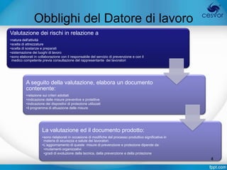 Obblighi del Datore di lavoro
Valutazione dei rischi in relazione a
•natura dell'attività
•scelta di attrezzature
•scelta di sostanze e preparati
•sistemazione dei luoghi di lavoro
•sono elaborati in collaborazione con il responsabile del servizio di prevenzione e con il
 medico competente previa consultazione del rappresentante dei lavoratori




          A seguito della valutazione, elabora un documento
          contenente:
          •relazione sui criteri adottati
          •indicazione delle misure preventive e protettive
          •indicazione dei dispositivi di protezione utilizzati
          •il programma di attuazione delle misure




                     La valutazione ed il documento prodotto:
                     •sono rielaborati in occasione di modifiche del processo produttivo significative in
                      materia di sicurezza e salute dei lavoratori.
                     •L’aggiornamento di queste misure di prevenzione e protezione dipende da:
                      •mutamenti organizzativi
                      •gradi di evoluzione della tecnica, della prevenzione e della protezione
                                                                                                            4
 