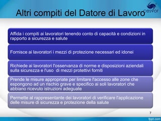 Altri compiti del Datore di Lavoro

Affida i compiti ai lavoratori tenendo conto di capacità e condizioni in
rapporto a sicurezza e salute


Fornisce ai lavoratori i mezzi di protezione necessari ed idonei


Richiede ai lavoratori l'osservanza di norme e disposizioni aziendali
sulla sicurezza e l'uso di mezzi protettivi forniti

Prende le misure appropriate per limitare l'accesso alle zone che
espongono ad un rischio grave e specifico ai soli lavoratori che
abbiano ricevuto istruzioni adeguate

Permette al rappresentante dei lavoratori di verificare l'applicazione
delle misure di sicurezza e protezione della salute

                                                                           7
 