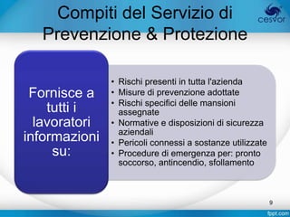 Compiti del Servizio di
   Prevenzione & Protezione

               • Rischi presenti in tutta l'azienda
 Fornisce a    • Misure di prevenzione adottate
               • Rischi specifici delle mansioni
    tutti i      assegnate
  lavoratori   • Normative e disposizioni di sicurezza
                 aziendali
informazioni   • Pericoli connessi a sostanze utilizzate
     su:       • Procedure di emergenza per: pronto
                 soccorso, antincendio, sfollamento



                                                           9
 