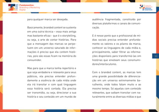 para qualquer marca ser desejada.             audiência fragmentada, constituído por
                                              diversas plataformas e canais de comuni-
Basicamente, branded content se sustenta      cação.
em uma outra técnica – essa mais antiga
mas bastante eficaz - que é o storytelling,   E é nesse ponto que o profissional de mí-
ou seja, a arte de contar histórias. Para     dias sociais precisa entender profunda-
que a mensagem das marcas se perpe-           mente os valores e os pilares da marca,
tuem em um universo saturado de infor-        conhecer as linguagens de cada mídia e,
mações é preciso que ela contem histó-        principalmente, saber filtrar as informa-
rias, pois são essas ficam na memória do      ções disponíveis para transformá-las em     11
consumidor.                                   histórias que envolvam seus consmumi-
                                              dores/interlocutores.
Mas para que a marca tenha repertório e
que seja verdadeira e relevante para seus     Com o branded content, as marcas tem
públicos, ela precisa entender profun-        uma grande possibilidade de diferencia-
damente a essência de cada mídia onde         ção em um universo extremamente ba-
ela irá transitar e com qual linguagem        rulhento, onde todos falam muito e ao
essa história será contada. Ela precisa       mesmo tempo. Só aquelas com conteúdo
ser transmídia, ou seja, direcionar a sua     relevantes, que saibam transitar com na-
história e seu conteúdo em um mundo de        turalmente entre as diversas mídias e que
 