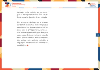 consigam contar histórias que vão conse-
guir se distinguir em mundo onde a audi-
ência nunca foi tão difícil de ser cativada.


Mas as marcas não falam por sí só. Ape-
sar de toda a estrutura metodológica que
as norteam, são pessoas que irão dar vo-
zes à elas e, principalmente, serão ou-
tras pessoas que estarão aptas à escutar
essas vozes. Então, e, mais uma vez, não       12
basta apenas conhecer a técnica das mí-
dias sociais e sim quais os conteúdos e
linguagens irão emocionar e envolver es-
ses públicos.
 