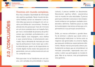 Vivemos em mundo complexo.                       cultural, é preciso também se desconectar.
                                   Rico mas complexo. Quantidade de informação      Desconectar significa refletir, característica
                                   não significa qualidade. Neste mundo de des-     rara no mundo em alta velocidade. É preciso
                                   carte imediato, tornar-se relevante é uma ta-    parar para entender o processo e não simples-
                                                                                    mente embarcar em qualquer novidade consi-
2.0 /CONCLUSÕES

                                   refa árdua que poucos conseguem em um ce-
                                   nário com bilhões de ‘concorrentes’. Prender a   derando-a definitiva. Sabemos pouco ou nada
                                   atenção de uma pessoa por mais de 2 minutos      do mundo digital, mas temos certeza que a im-
                                   em um úncio conteúdo não é um trabalho fácil,    permanência é sua principal característica.
                                   por isso a necessidade da presença de profis-
                                   sionais que entendam profundamente o am-         Então, as marcas enfrentam o grande desa-        13

                                   biente digital, suas linguagem, seus atalhos     fio de eliminar o abismo que existe entre a
                                   e suas características, é extremamente valo-     administração tradicional e a forma como os
                                   rizada. Hoje a demanda do mercado por esse       negócios são gerenciados no universo digital,
                                   tipo de profissional é muito maior que a ofer-   que possuem dinâmicas essencialmente dife-
              POR Gustavo Santos




                                   ta oferecida pois, quem se diz especialista no   rentes. Muitas marcas precisarão alterar pro-
                                   mundo digital muitas vezes não passa de um       fundamente as bases que as consolidaram no
                                   generalista, com um conhecimento tal com um      mercado consumidor, repensando seus con-
                                   rio: comprido e raso.                            ceitos e sobre sua participação no mundo di-
                                                                                    gital. Não só as marcas, mas principalmente
                                   Para que esse rio se transforme em um oce-       seus gestores.
                                   ano, com camadas de profundidade e riqueza
 