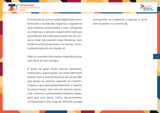 A revolução da comunicação digital está trans-    acompanhar as mudanças a apontar o norte
formando o mundo dos negócios e naquele no        sem se perder no caminho.
qual estamos acostumados a viver, obrigando
as empresas e pessoas esquecerem tudo que
aprenderam até então para entrar em um uni-
verso onde não existem mais fronteiras nem
distância entre as pessoas e as marcas, trans-
mutando tudo em um mundo só.


Hoje se consome informação corporativa junto                                                 14
com dicas de seus amigos.


E quem vai guiar essas marcas, empresas,
instituições, organizações, etc neste admirável
mundo novo é este profissional do século XXI,
que possui as antenas captando as transfor-
mações e que vivem profundamente o ‘espírito
do nosso tempo’ mas com um alicerce concei-
tual, cultural e conhecimento histórico sólido,
para que com senso crítico, discernimento,
compreensão e alta carga de refllexão consiga
 