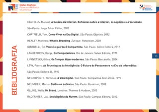 CASTELLS, Manuel. A Galáxia da Internet. Reflexões sobre a Internet, os negócios e a Sociedade.

               São Paulo: Jorge Zahar Editor, 2003

               CHATFIELD, Tom. Como Viver na Era Digital. São Paulo: Objetiva, 2012

               HEALEY, Matthew. What is Branding. Zurique: Rotovision, 2008

               GIARDELLI, Gil. Você é o que Você Compartilha. São Paulo: Gente Editora, 2012
BIBLIOGRAFIA




               LANGEFORDS, Börge. Os Computadores. Rio de Janeiro: Salvat Editora, 1979
                                                                                                                 15
               LIPOVETSKY, Gilles. Os Tempos Hipermodernos. São Paulo: Barcarolla, 2004

               LÉVY, Pierre. As Tecnologias da Inteligência: O Futuro do Pensamento na Era da Informática.

               São Paulo: Editora 34, 1993

               NEGROPONTE, Nicholas. A Vida Digital. São Paulo: Companhia das Letras, 1995

               NEUMEIER, Martin. O Abismo da Marca. São Paulo: Bookman, 2008

               OLLINS, Wally. On Brand. Londres: Thames & Hudson, 2003

               RADFAHRER, Luli. Enciclopédia da Nuvem. São Paulo: Campus Editora, 2012.
 
