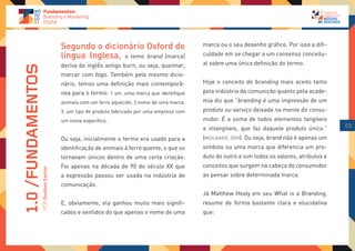 Segundo o dicionário Oxford de                        marca ou o seu desenho gráfico. Por isso a difi-
                                    língua Inglesa, o temo brand (marca)                  culdade em se chegar a um consenso conceitu-
                                    deriva do inglês antigo burn, ou seja, queimar,       al sobre uma única definição do termo.
1.0 /FUNDAMENTOS

                                    marcar com fogo. Também pelo mesmo dicio-
                                    nário, temos uma definição mais contemporâ-           Hoje o conceito de branding mais aceito tanto
                                    nea para o termo: 1 sm. uma marca que identifique     pela indústria da comunição quanto pela acade-
                                    animais com um ferro aquecido. 2 nome de uma marca.   mia diz que “branding é uma impressão de um
                                    3. um tipo de produto fabricado por uma empresa com   produto ou serviço deixada na mente do consu-
                                    um nome específico.                                   midor. É a soma de todos elementos tangíveis
                                                                                          e intangíveis, que faz daquele produto único.”      03

                                    Ou seja, inicialmente o termo era usado para a        (MOILANEN, 2009). Ou seja, brand não é apenas um
                                    identificação de animais à ferro quente, o que os     símbolo ou uma marca que diferencia um pro-
                                    tornavam únicos dentro de uma certa criação.          duto do outro e sim todos os valores, atributos e
                                    Foi apenas na década de 90 do século XX que           conceitos que surgem na cabeça do consumidor
               POR Gustavo Santos




                                    a expressão passou ser usada na indústria de          ao pensar sobre determinada marca.
                                    comunicação.
                                                                                          Já Matthew Healy em seu What is a Branding,
                                    E, obviamente, ela ganhou muito mais signifi-         resume de forma bastante clara e elucidativa
                                    cados e sentidos do que apenas o nome de uma          que:
 