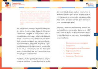 “Branding é uma promessa de satisfação. É um        deira identidade deste produto e comunicá-la
    sinal, uma metáfora operando como um contra-
                                                        de forma correta para que a imagem que se
    to não escrito entre o produtor e o consumidor, o
    vendedor e o comprador, o artista e a platéia, um
                                                        crie na cabeça do consumidor seja a esperada.
    ambiente e todos aqueles que habitam nele, um       Mas qual o processo correto para conseguir
    evento e aqueles que o experenciam”. (HEALEY,       criar a imagem perfeita?
    2008)

                                                        Segundo o professor de Branding, Antônio Ro-
Por brand ainda podemos identificar três gran-
                                                        berto de Olveira, cordenador do curso de MBA
des idéias fundamentais. Segundo Moilanen,
                                                        em Gestão de Marca da Universidade Rio Bran-
“identidade, imagem e comunicação são os
                                                        co, em São Paulo, o processo é formado pelas    04
conceitos essenciais para a definição do que é
brand”. (MOILANEN, 2008), sendo que por identi-         seguintes fases:

dade entendemos aquilo que o produto ou ser-
viço realmente é, enquanto imagem é a per-                       1. Conhecimento ou investigação
cepção desenvolvida na mente do consumidor                       2. Diagnóstico
e, por fim, a comunicção, que é o meio pelo                      3. Estratégia da marca / Promessa
qual esta identidade vai ser transmitida como                    4. Expressão da Marca
imagem para o interlocutor.                                      5. Ativação / Entrega
                                                                 6. Avaliação / Manutenção
Pois bem, um dos grandes desafios de um pro-
cesso de branding é como identificar a verda-
 
