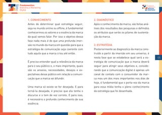 1. CONHECIMENTO                                  2. DIAGNÓSTICO
Antes de determinar qual estratégia seguir,      Após o conhecimento da marca, são feitas aná-
seja no mundo online ou offline, é fundamental   lises dos resultados das pesquisas e definidos
conhecermos os valores e a essência da marca     os atributos que serão os pilares de sustenta-
da qual vamos falar. Por isso o objetivo dessa   ção da marca.
fase nada mais é do que uma profunda imer-
são no mundo da marca em questão para que a      3. ESTRATÉGIA
estratégia de comunicação seja coerente com      Posteriormente ao diagnostico da marca cons-
tudo aquilo que a marca criou até então.         truído a partir da imersão em seu universo, é
                                                 nesta fase que se estabelece qual será a es-     05
É preciso entender qual a relevância da marca    tratégia de comunicação que a marca deverá
para o seu público e, o mais importante, quais   seguir para atingir seus objetivos e, conside-
são os anseios, necessidades, desejos e ex-      rando que a comunicação digital é apenas um
pectativas desse público em relação a comuni-    canal de contato com o consumidor da mar-
cação que a marca vai difundir.                  ca mas um dos mais importantes nos dias de
                                                 hoje, é fundamental que o porta-voz da marca
Uma marca só existe se for desejada. E para      para essa mídia tenha o pleno conhecimento
torná-la desejada, é preciso que ela tenha o     da estratégia que foi desenhada.
discurso e o tom de voz correto. E para isso,
é necessário o profundo conhecimento de sua
essência.
 