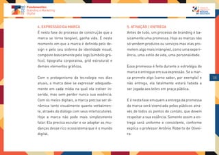 4. EXPRESSÃO DA MARCA                              5. ATIVAÇÃO / ENTREGA
É nesta fase do processo de construção que a       Antes de tudo, um processo de branding é ba-
marca se torna tangível, ganha vida. É neste       sicamente uma promessa. Hoje as marcas não
momento em que a marca é definida pelo de-         só vendem produtos ou serviços mas elas pro-
sign e pelo seu sistema de identidade visual,      metem algo mais intangível, como uma experi-
composto basicamente pelo logo (símbolo grá-       ência, uma estilo de vida, uma personalidade.
fico), tipografia corporativa, grid estrutural e
demais elementos gráficos.                         Essa promessa é feita durante a estratégia da
                                                   marca e entregue em sua expressão. Se a mar-
Com o protagonismo da tecnologia nos dias          ca promete algo (como sabor, por exemplo) e      06
atuais, a marca deve se expressar adequada-        não entrega, ela fatalmente estará fadada a
mente em cada mídia na qual ela estiver in-        ser jogada aos leões em praça pública.
serida, mas sem perder nunca sua essência.
Com os meios digitais, a marca precisa ser di-     E é nesta fase em quem a entrega da promessa
nâmica tanto visualmente quanto verbalmen-         da marca será vivenciada pelos públicos atra-
te, através do diálogo com seus interlocutores.    vés de todos os pontos de contato, que devem
Hoje a marca não pode mais simplesmente            respeitar a sua essência. Somente assim a en-
falar. Ela precisa escutar e se adaptar as mu-     trega será uniforme e consistente, conforme
danças desse rico ecossistema que é o mundo        explica o professor Antônio Roberto de Olivei-
digital.                                           ra:
 