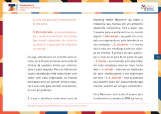 te uma vez que este é inevitavelmen-                               branding Martin Neumeier diz sobre a
         te interativo.                                                     relevância das marcas em um ambiente
                                                                            altamente competitivo. Para o autor, são
         5. Efeito de rede – a comunicação en-                              5 passos para a sobrevivência no mundo
         tre cliente é importante. Os clientes                              digital: 1. diferenciar - seja pelo discurso,
         tem maior capacidade de construir                                  pela sua expressão ou pela relevância de
         ou destruir a reputação de empresas                                seu conteúdo -; 2. colaborar – o mundo
         ou marcas1.                                                        não é mais um monólogo e sim um diálo-
                                                                            go de milhões. É preciso escutar, partici-
Ou seja, estamos em um caminho sem re-                                      par e incorporar para fazer parte do jogo       09
torno para difusão de ideias numa rede de                                   -; 3. Inovar – se reinventar em cada mídia,
bilhões de usuários ávidos por informa-                                     em cada tecnologia como se fosse nativo
ções a cada segundo. Para se diferenciar                                    dela -; 4. validar – absorver os feedbacks
nessa constelação onde todos falam com                                      de seus interlocutores e ser legitimado
todos num caos organizado, as marcas                                        por eles – e, 5. cultivar - hoje as pessoas
precisam construir ‘pontes’ fortes e segu-                                  não querem mais ser consumidoras das
ras o suficiente para atender essa deman-                                   marcas. Querem ser amigas, confidentes.
da sem precedentes.
                                                                            Para Neumeier, sem esses 5 passos pro-
É o que o estudioso norte-americano de                                      fundamente encarnado no DNA da marca,

1
    http://pt.wikipedia.org/wiki/Marketing_de_Internet (acesso out. 2012)
 