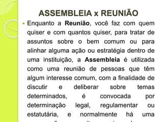 ASSEMBLEIA x REUNIÃO
 Enquanto a Reunião, você faz com quem
quiser e com quantos quiser, para tratar de
assuntos sobre o bem comum ou para
alinhar alguma ação ou estratégia dentro de
uma instituição, a Assembleia é utilizada
como uma reunião de pessoas que têm
algum interesse comum, com a finalidade de
discutir e deliberar sobre temas
determinados, é convocada por
determinação legal, regulamentar ou
estatutária, e normalmente há uma
 