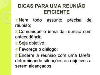 DICAS PARA UMA REUNIÃO
EFICIENTE
1)Nem todo assunto precisa de
reunião;
2)Comunique o tema da reunião com
antecedência
3)Seja objetivo;
4)Favoreça o diálogo;
5)Encerre a reunião com uma tarefa,
determinando situações ou objetivos a
serem alcançados.
 