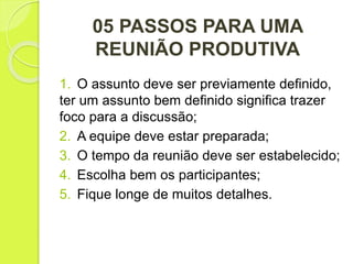 05 PASSOS PARA UMA
REUNIÃO PRODUTIVA
1. O assunto deve ser previamente definido,
ter um assunto bem definido significa trazer
foco para a discussão;
2. A equipe deve estar preparada;
3. O tempo da reunião deve ser estabelecido;
4. Escolha bem os participantes;
5. Fique longe de muitos detalhes.
 