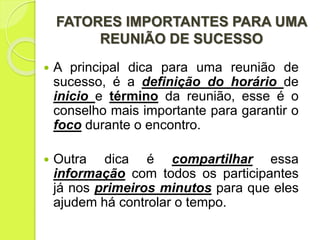 FATORES IMPORTANTES PARA UMA
REUNIÃO DE SUCESSO
 A principal dica para uma reunião de
sucesso, é a definição do horário de
inicio e término da reunião, esse é o
conselho mais importante para garantir o
foco durante o encontro.
 Outra dica é compartilhar essa
informação com todos os participantes
já nos primeiros minutos para que eles
ajudem há controlar o tempo.
 